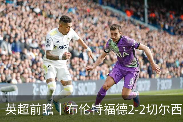 英超前瞻丨布伦特福德2-2切尔西:锋线猛将缺阵,龙哥战术遇难题